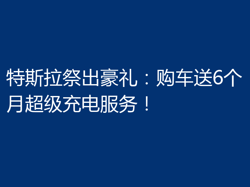 特斯拉祭出豪礼:购车送6个月超级充电服务!