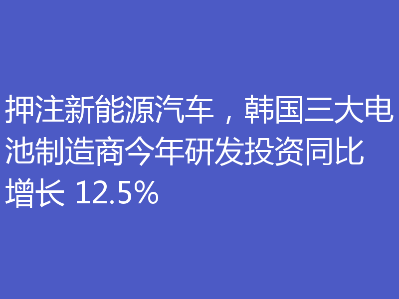 押注新能源汽车,韩国三大电池制造商今年研发投资同比增长 12.5%