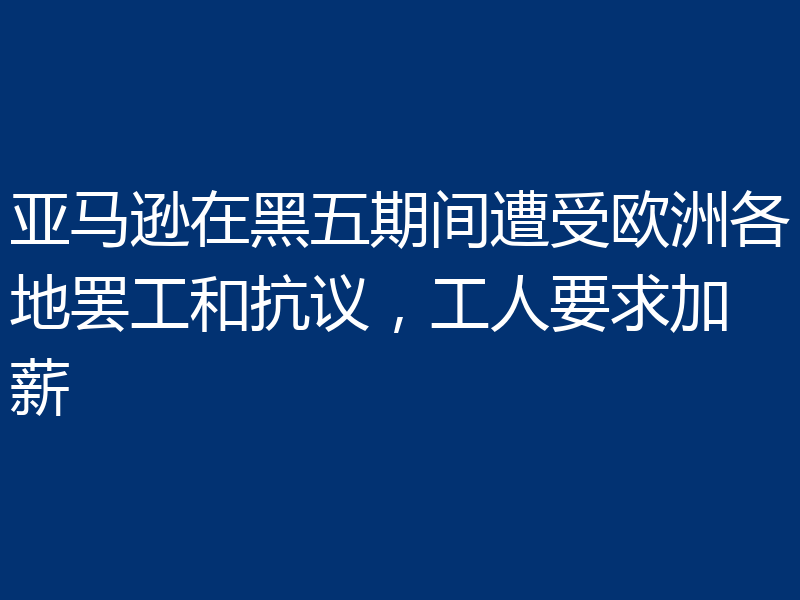 亚马逊在黑五期间遭受欧洲各地罢工和抗议,工人要求加薪
