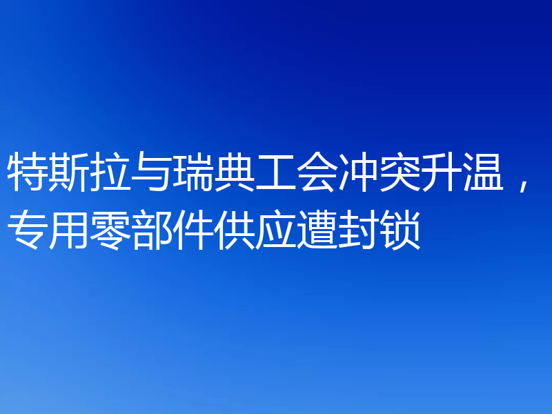 特斯拉与瑞典工会冲突升温,专用零部件供应遭封锁