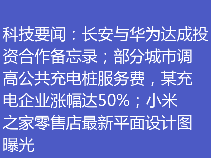 科技要闻:长安与华为达成投资合作备忘录;部分城市调高公共充电桩服务费,某充电企业涨幅达50%;小米之家零售店最新平面设计图曝光