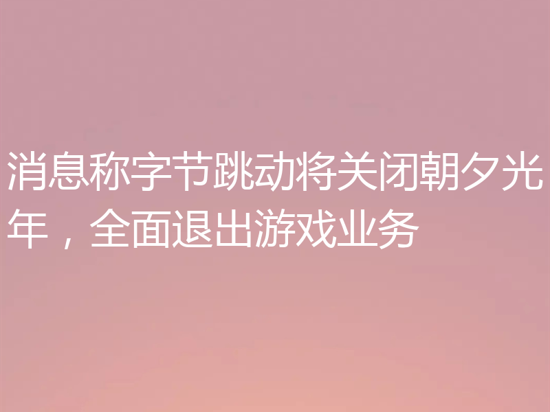 消息称字节跳动将关闭朝夕光年,全面退出游戏业务