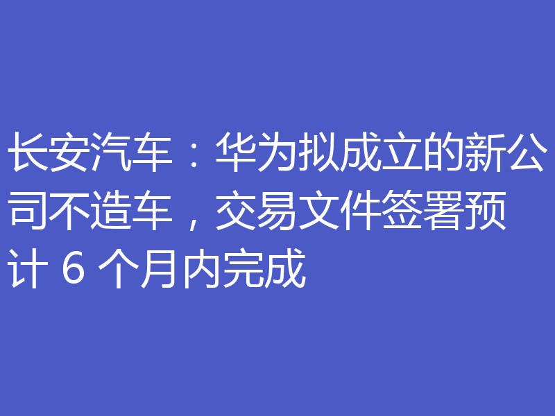 长安汽车:华为拟成立的新公司不造车,交易文件签署预计 6 个月内完成