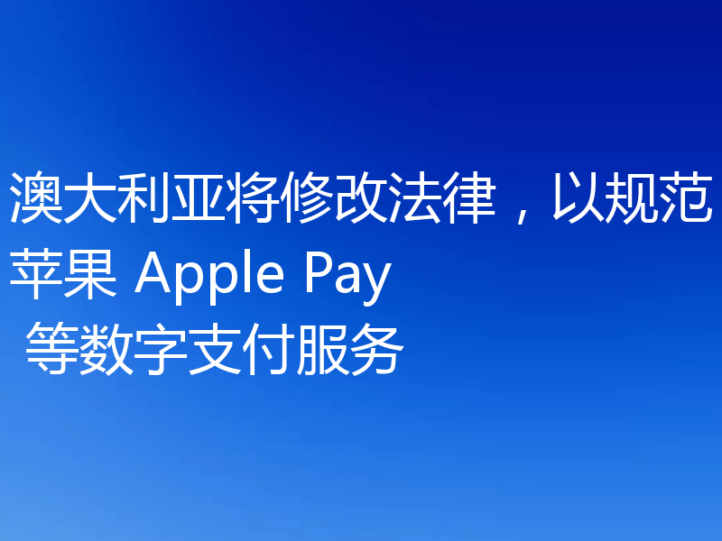 澳大利亚将修改法律,以规范苹果 Apple Pay 等数字支付服务