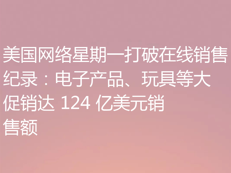 美国网络星期一打破在线销售纪录:电子产品、玩具等大促销达 124 亿美元销售额