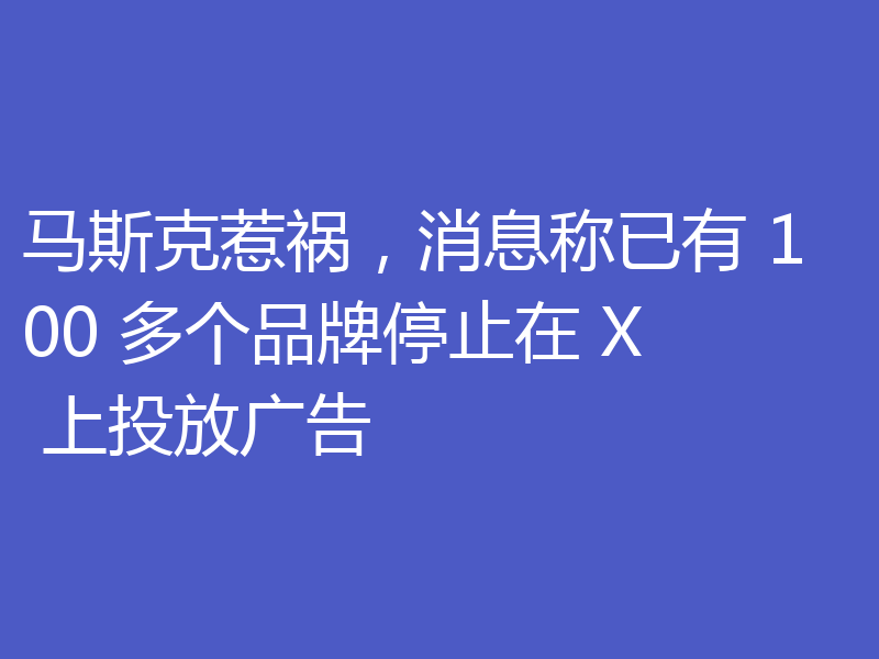 马斯克惹祸,消息称已有 100 多个品牌停止在 X 上投放广告