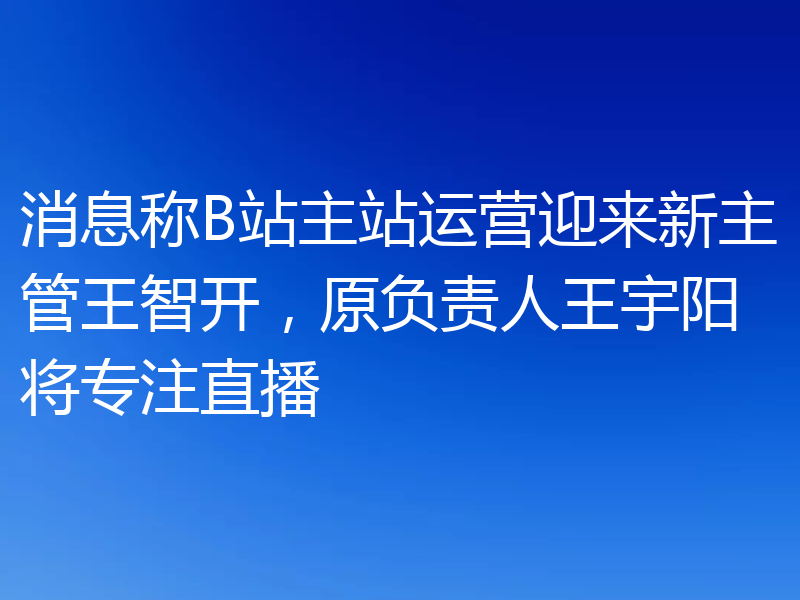 消息称B站主站运营迎来新主管王智开,原负责人王宇阳将专注直播