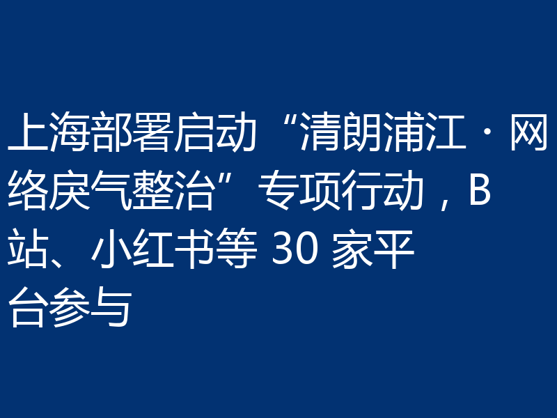 上海部署启动“清朗浦江・网络戾气整治”专项行动,B站、小红书等 30 家平台参与