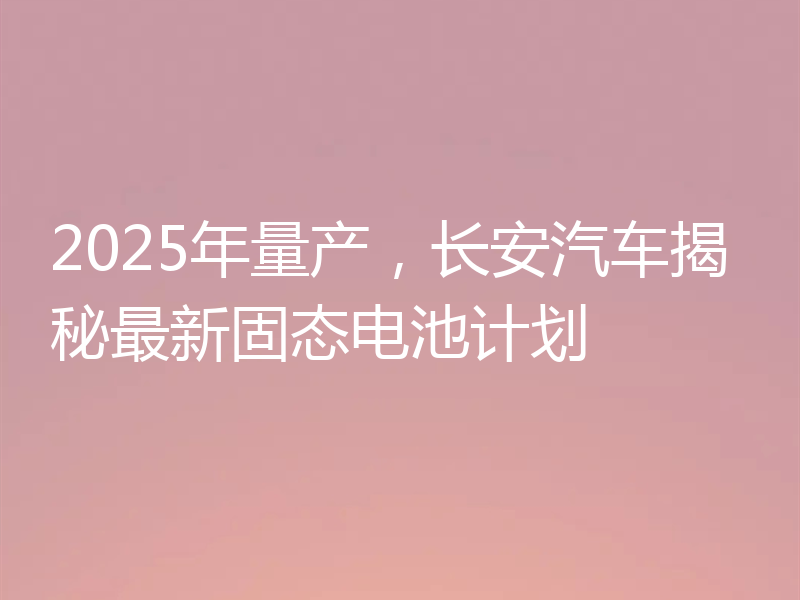 2025年量产,长安汽车揭秘最新固态电池计划