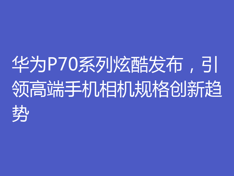 华为P70系列炫酷发布,引领高端手机相机规格创新趋势