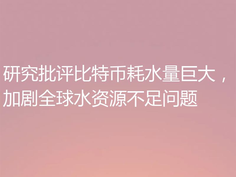 研究批评比特币耗水量巨大,加剧全球水资源不足问题