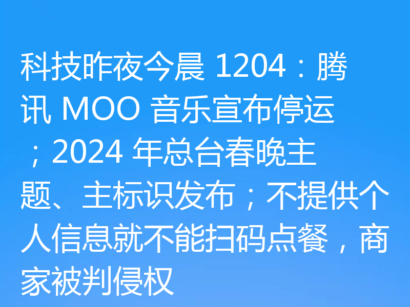 科技昨夜今晨 1204:腾讯 MOO 音乐宣布停运;2024 年总台春晚主题、主标识发布;不提供个人信息就不能扫码点餐,商家被判侵权