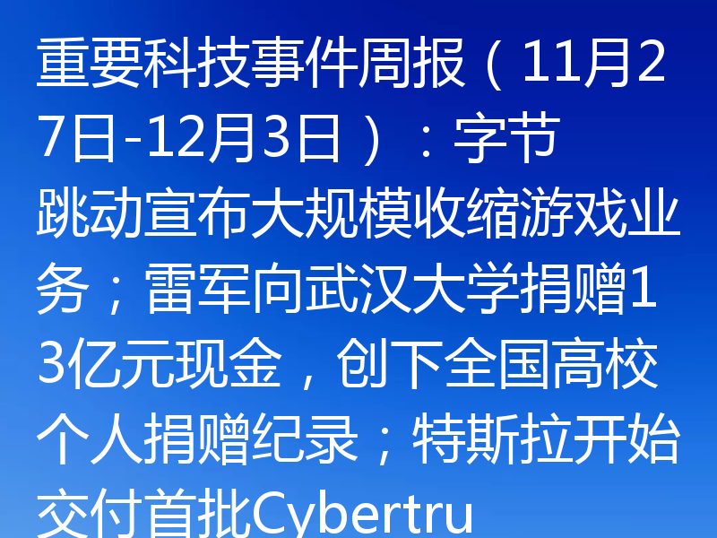 重要科技事件周报(11月27日-12月3日):字节跳动宣布大规模收缩游戏业务;雷军向武汉大学捐赠13亿元现金,创下全国高校个人捐赠纪录;特斯拉开始交付首批Cybertruck纯电动皮卡