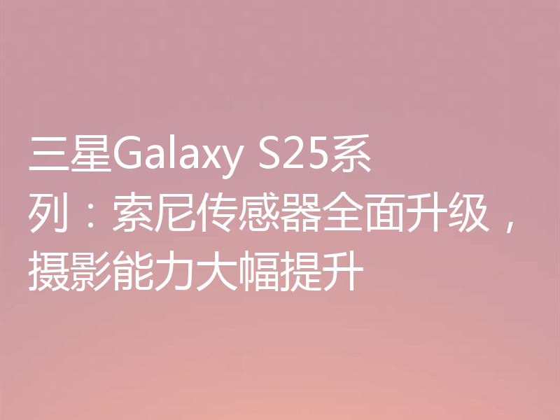 三星Galaxy S25系列:索尼传感器全面升级,摄影能力大幅提升