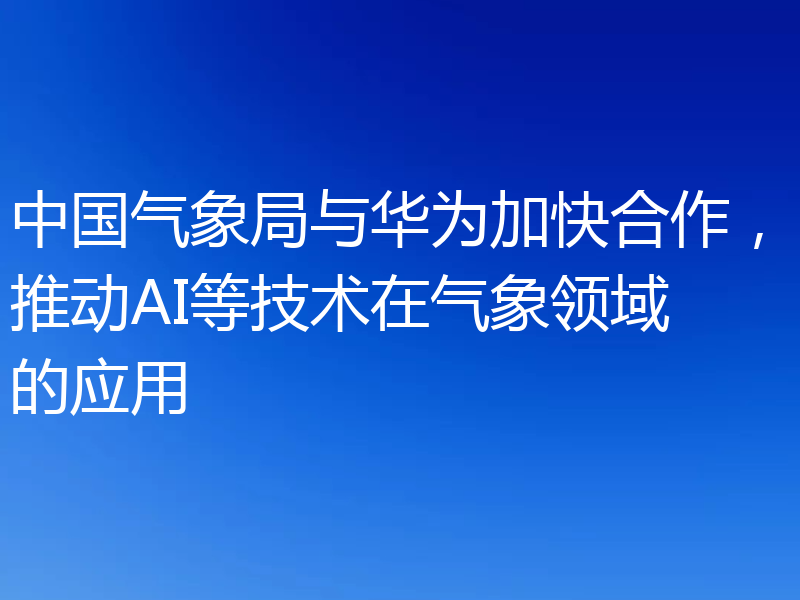 中国气象局与华为加快合作,推动AI等技术在气象领域的应用