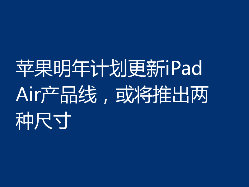 苹果明年计划更新iPad Air产品线,或将推出两种尺寸