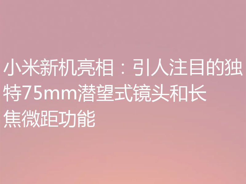 小米新机亮相:引人注目的独特75mm潜望式镜头和长焦微距功能