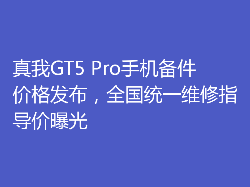 真我GT5 Pro手机备件价格发布,全国统一维修指导价曝光