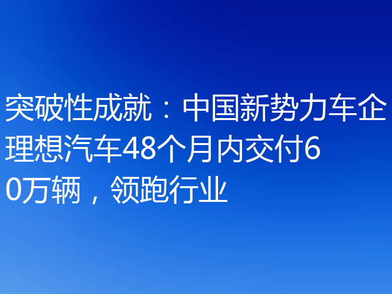 突破性成就:中国新势力车企理想汽车48个月内交付60万辆,领跑行业