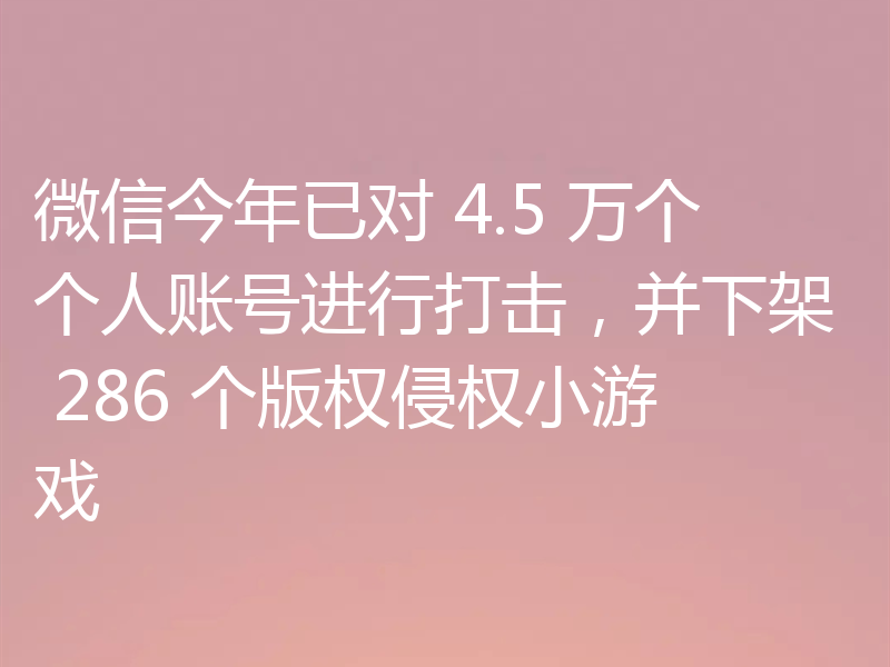 微信今年已对 4.5 万个个人账号进行打击,并下架 286 个版权侵权小游戏