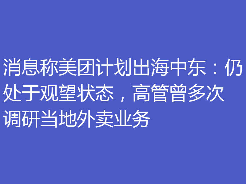 消息称美团计划出海中东:仍处于观望状态,高管曾多次调研当地外卖业务