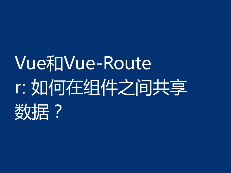 Vue和Vue-Router: 如何在组件之间共享数据?