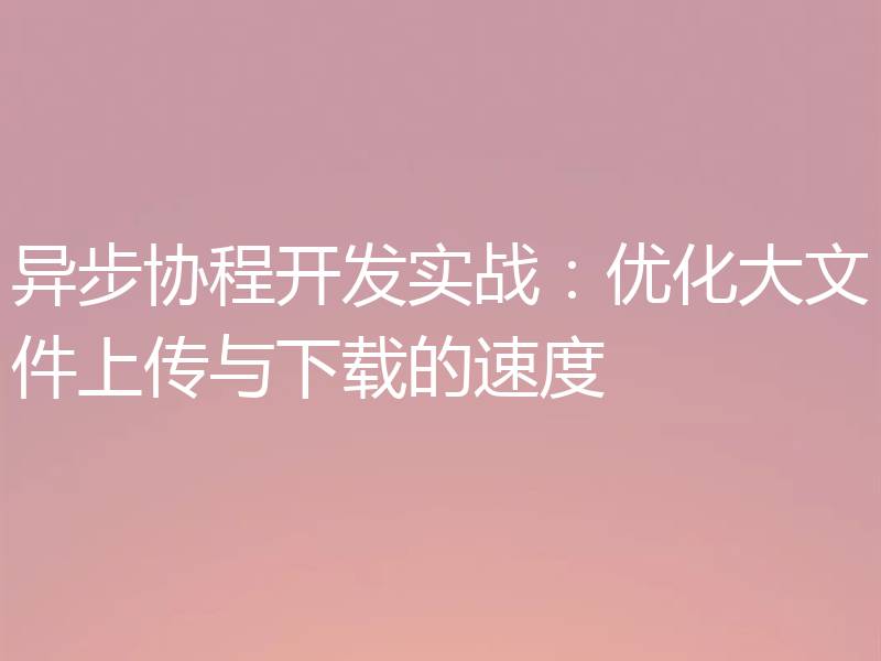 异步协程开发实战:优化大文件上传与下载的速度