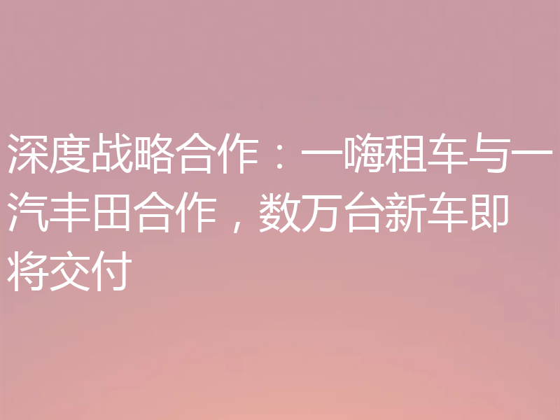 深度战略合作:一嗨租车与一汽丰田合作,数万台新车即将交付