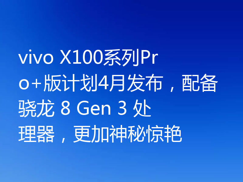vivo X100系列Pro+版计划4月发布,配备骁龙 8 Gen 3 处理器,更加神秘惊艳