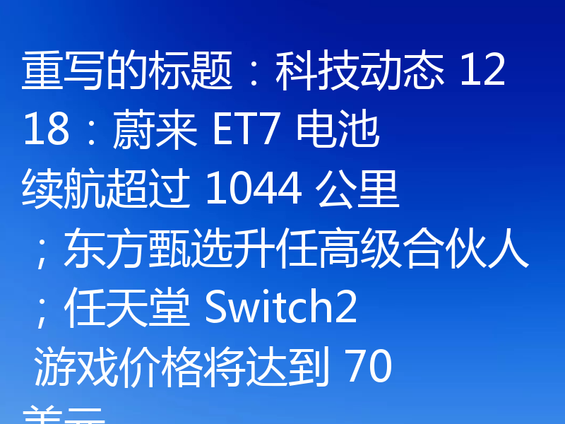 重写的标题:科技动态 1218:蔚来 ET7 电池续航超过 1044 公里;东方甄选升任高级合伙人;任天堂 Switch2 游戏价格将达到 70 美元