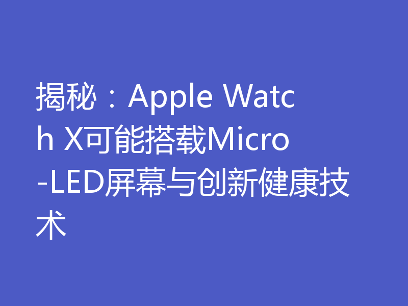 揭秘:Apple Watch X可能搭载Micro-LED屏幕与创新健康技术