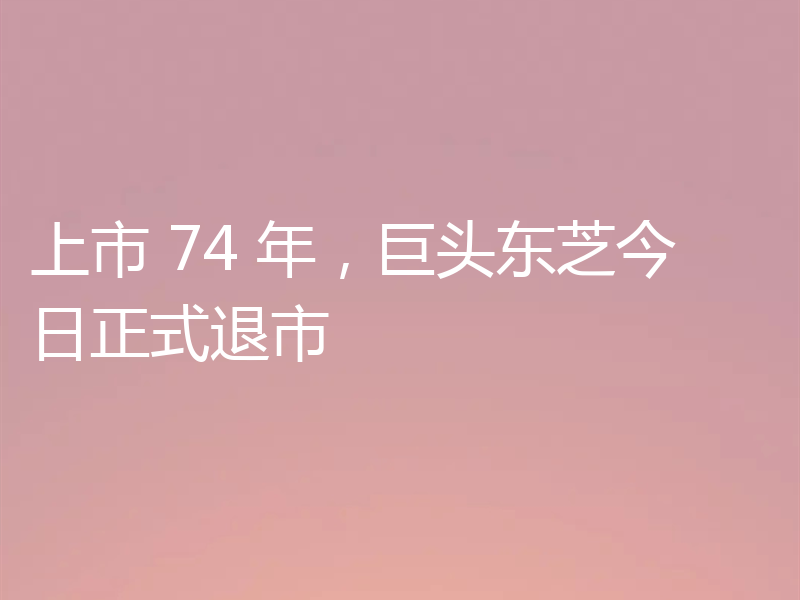 上市 74 年,巨头东芝今日正式退市