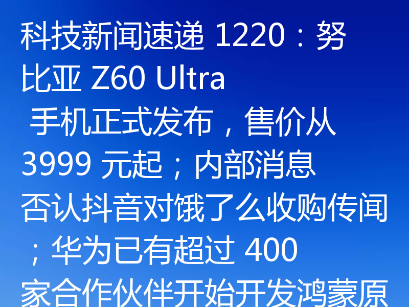 科技新闻速递 1220:努比亚 Z60 Ultra 手机正式发布,售价从 3999 元起;内部消息否认抖音对饿了么收购传闻;华为已有超过 400 家合作伙伴开始开发鸿蒙原生应用