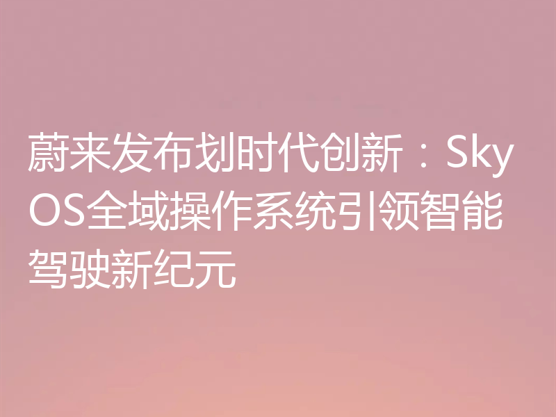 蔚来发布划时代创新:SkyOS全域操作系统引领智能驾驶新纪元