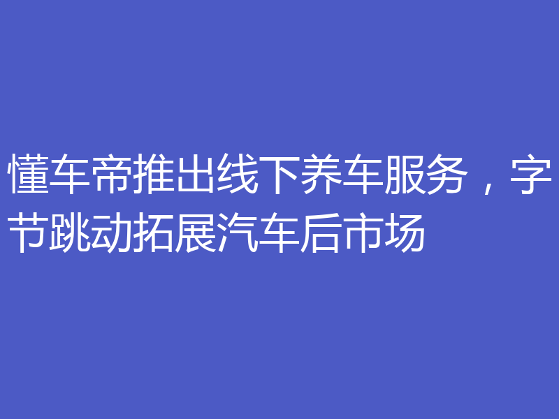 懂车帝推出线下养车服务,字节跳动拓展汽车后市场