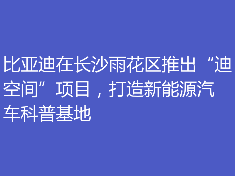 比亚迪在长沙雨花区推出“迪空间”项目,打造新能源汽车科普基地