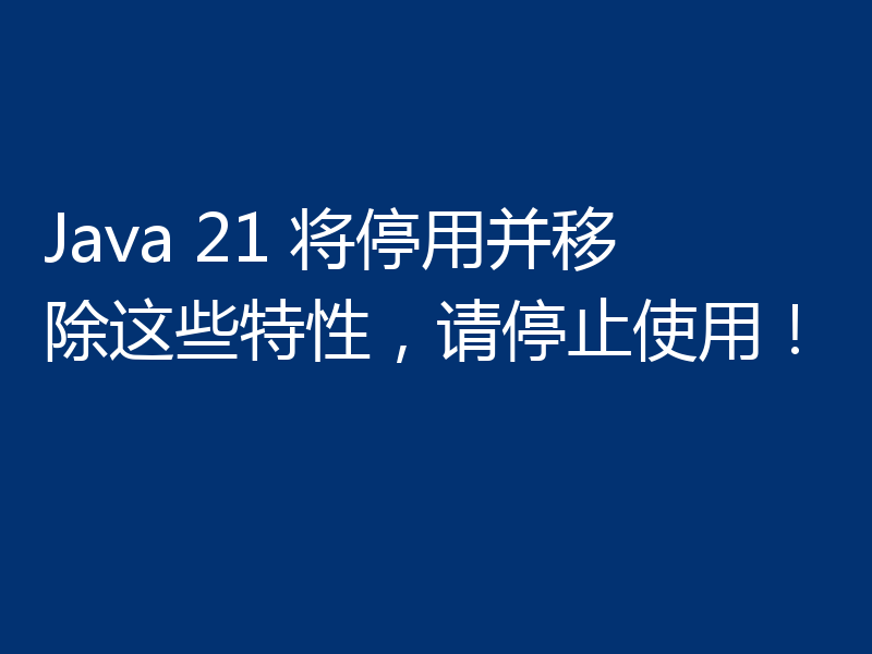 Java 21 将停用并移除这些特性,请停止使用!