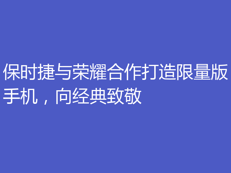 保时捷与荣耀合作打造限量版手机,向经典致敬