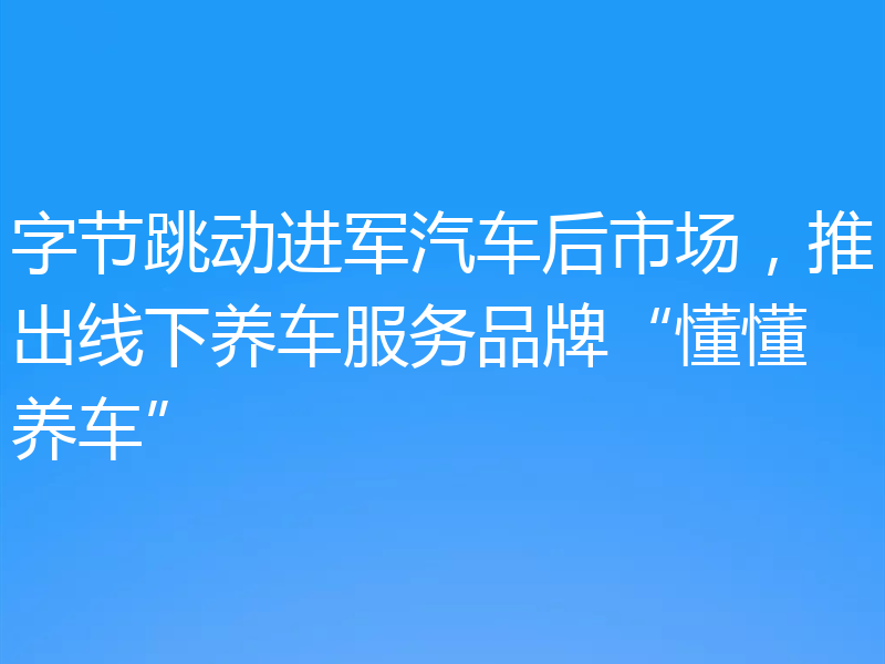 字节跳动进军汽车后市场,推出线下养车服务品牌“懂懂养车”
