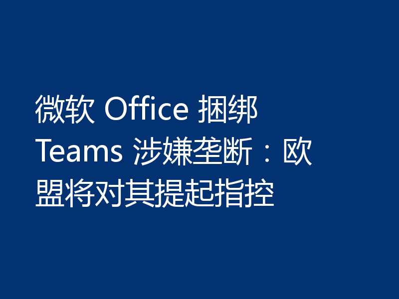 微软 Office 捆绑 Teams 涉嫌垄断:欧盟将对其提起指控