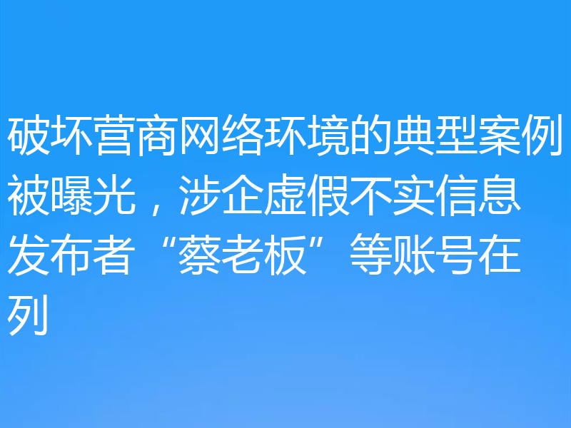 破坏营商网络环境的典型案例被曝光,涉企虚假不实信息发布者“蔡老板”等账号在列