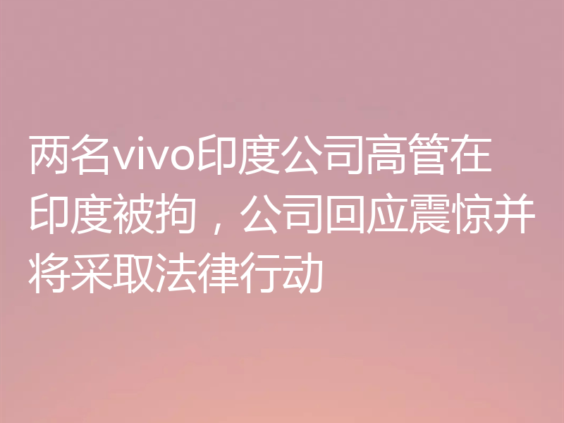 两名vivo印度公司高管在印度被拘,公司回应震惊并将采取法律行动