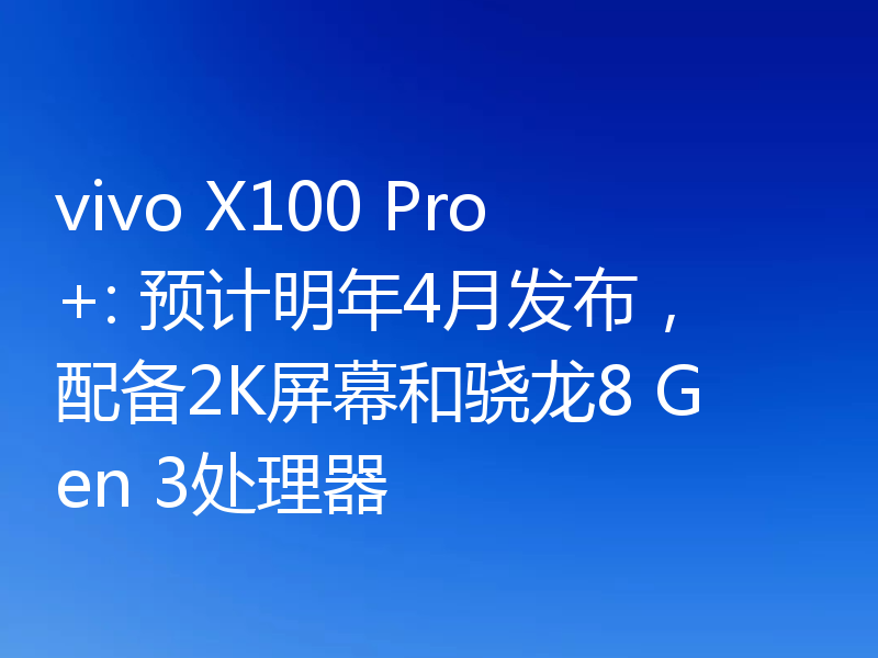 vivo X100 Pro+: 预计明年4月发布,配备2K屏幕和骁龙8 Gen 3处理器
