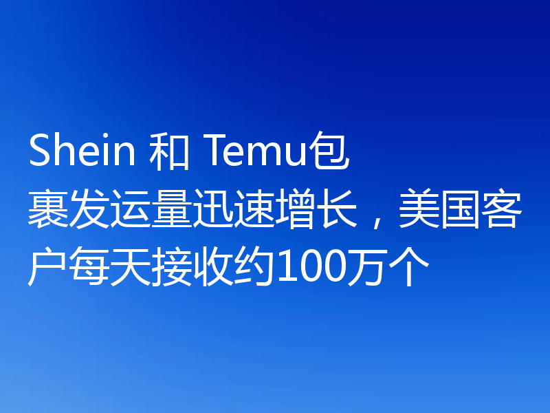 Shein 和 Temu包裹发运量迅速增长,美国客户每天接收约100万个