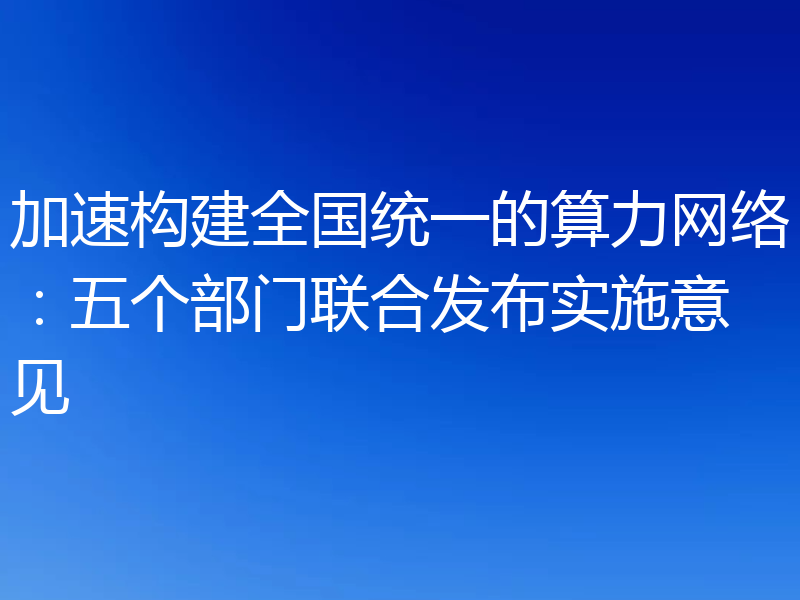 加速构建全国统一的算力网络:五个部门联合发布实施意见