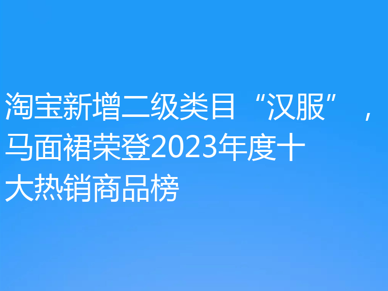 淘宝新增二级类目“汉服”,马面裙荣登2023年度十大热销商品榜