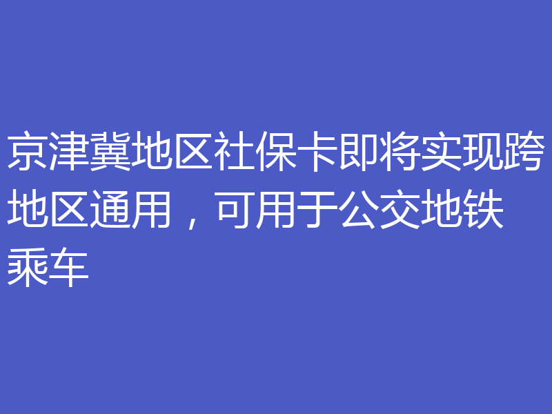 京津冀地区社保卡即将实现跨地区通用,可用于公交地铁乘车