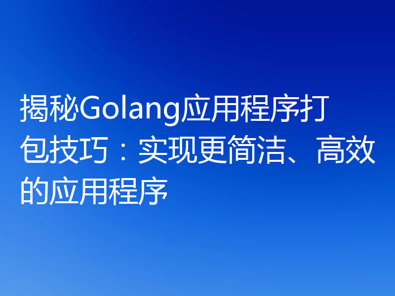 揭秘Golang应用程序打包技巧:实现更简洁、高效的应用程序