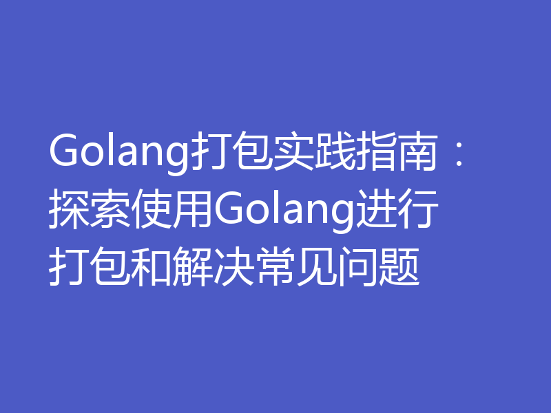 Golang打包实践指南:探索使用Golang进行打包和解决常见问题