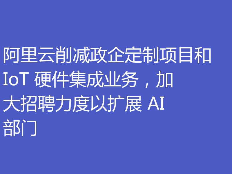 阿里云削减政企定制项目和 IoT 硬件集成业务,加大招聘力度以扩展 AI 部门